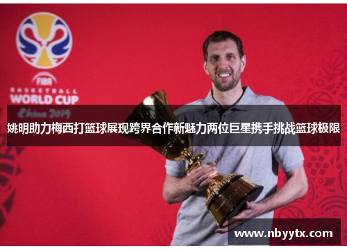 姚明助力梅西打篮球展现跨界合作新魅力两位巨星携手挑战篮球极限
