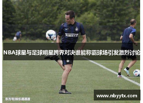 NBA球星与足球明星跨界对决谁能称霸球场引发激烈讨论