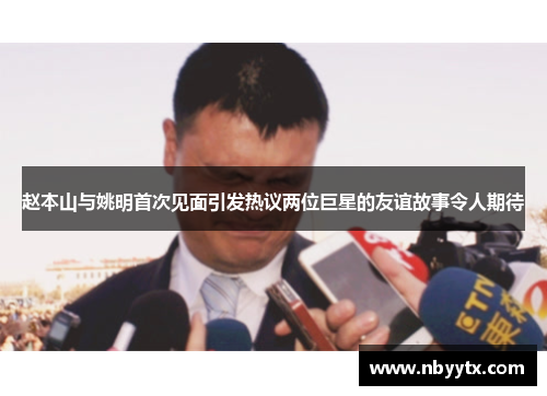 赵本山与姚明首次见面引发热议两位巨星的友谊故事令人期待